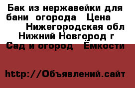 Бак из нержавейки для бани, огорода › Цена ­ 8 000 - Нижегородская обл., Нижний Новгород г. Сад и огород » Ёмкости   